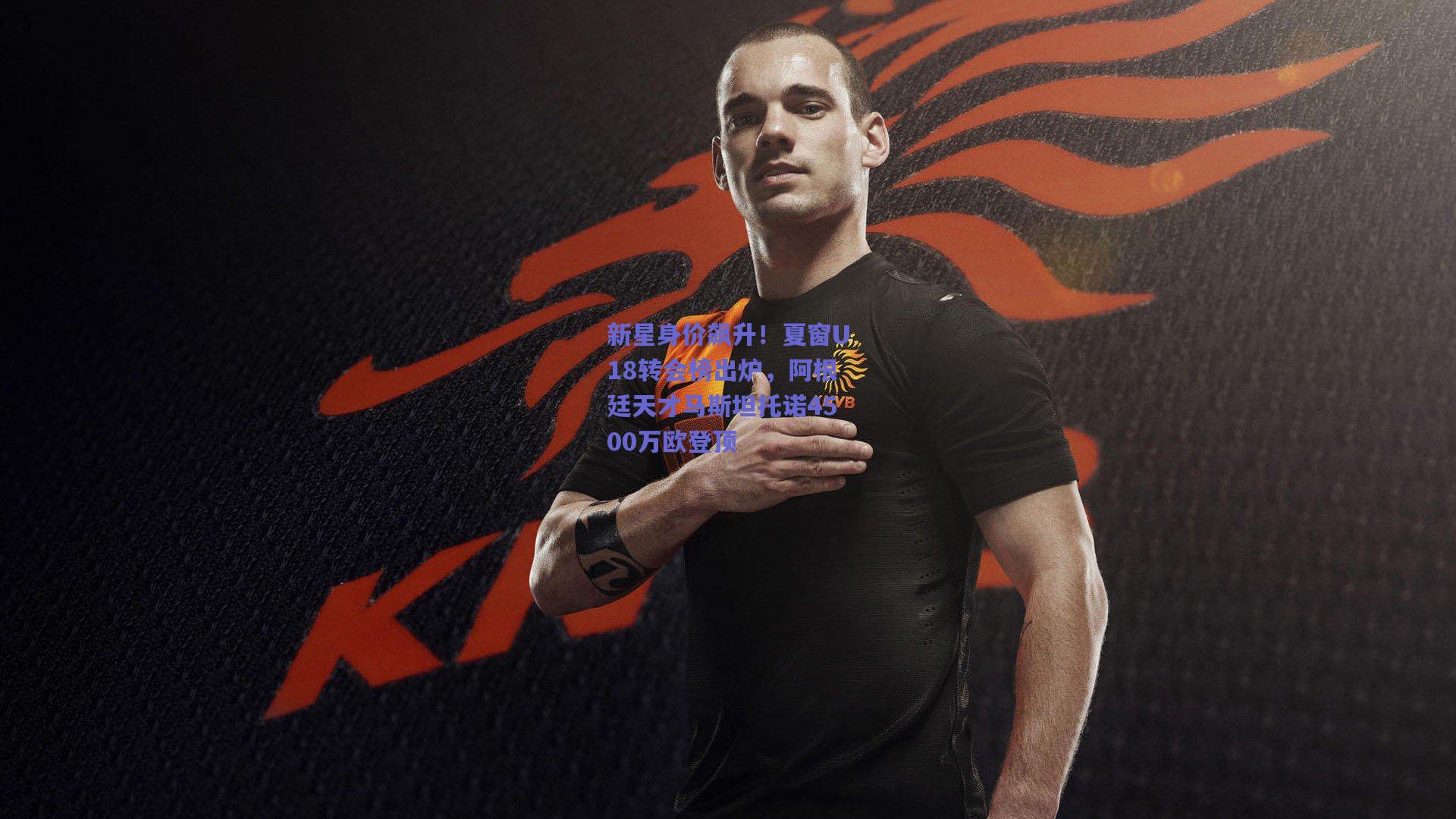 开云app_新星身价飙升！夏窗U18转会榜出炉，阿根廷天才马斯坦托诺4500万欧登顶